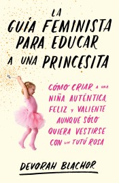 La guía feminista para educar a una princesita: Cómo criar a una niña auténtica, feliz y valiente aunque solo quiera vestirse con un tutú rosa